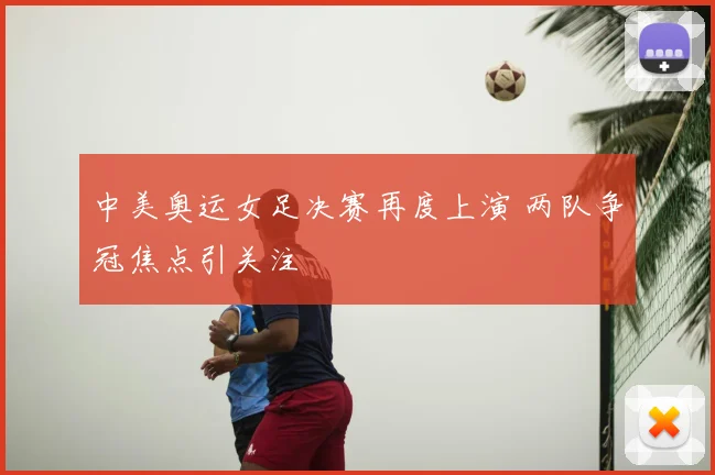中美奥运女足决赛再度上演 两队争冠焦点引关注