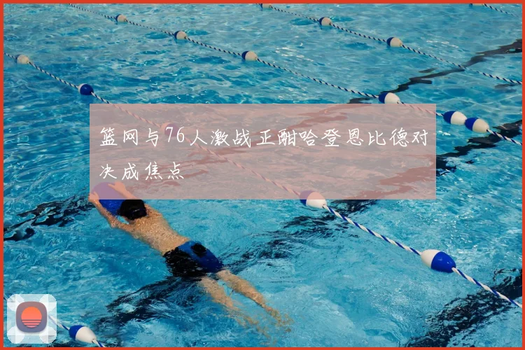 篮网与76人激战正酣哈登恩比德对决成焦点