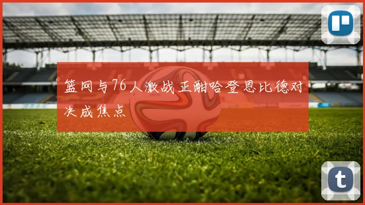 篮网与76人激战正酣哈登恩比德对决成焦点
