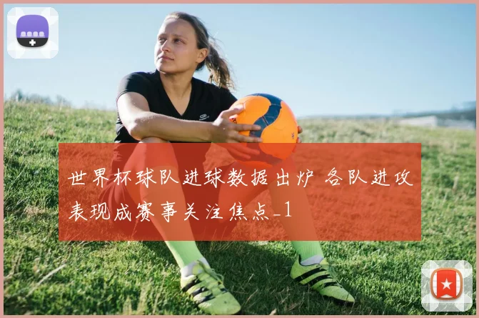 世界杯球队进球数据出炉 各队进攻表现成赛事关注焦点_1