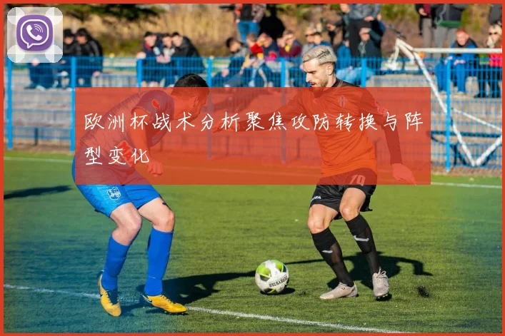 欧洲杯战术分析聚焦攻防转换与阵型变化