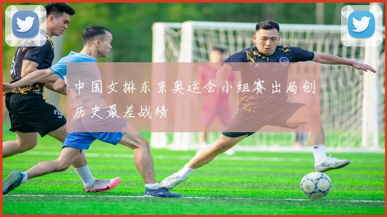 中国女排东京奥运会小组赛出局创历史最差战绩