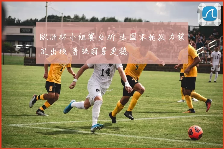 欧洲杯小组赛分析 法国末轮发力锁定出线 晋级前景更稳