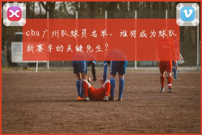 cba广州队球员名单，谁将成为球队新赛季的关键先生？
