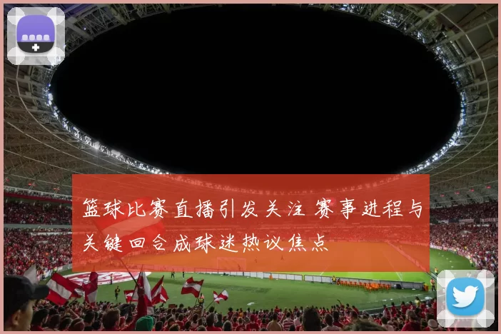 篮球比赛直播引发关注 赛事进程与关键回合成球迷热议焦点