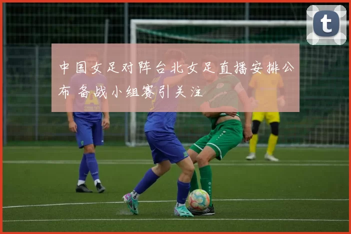 中国女足对阵台北女足直播安排公布 备战小组赛引关注