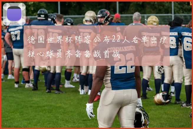 德国世界杯阵容公布22人名单出炉核心球员齐备备战首战