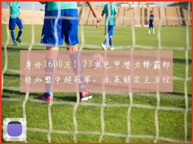身价1600万！23岁巴甲潜力锋霸即将加盟中超冠军，未来锁定主力位置_阿尔贝托_帕拉西奥斯_进攻