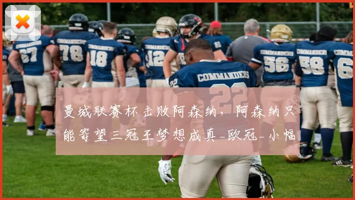 曼城联赛杯击败阿森纳，阿森纳只能寄望三冠王梦想成真_欧冠_小幅调整_杯赛