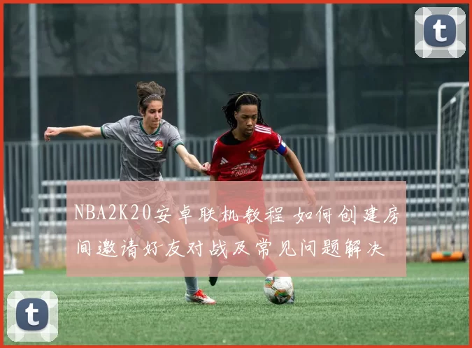 NBA2K20安卓联机教程 如何创建房间邀请好友对战及常见问题解决