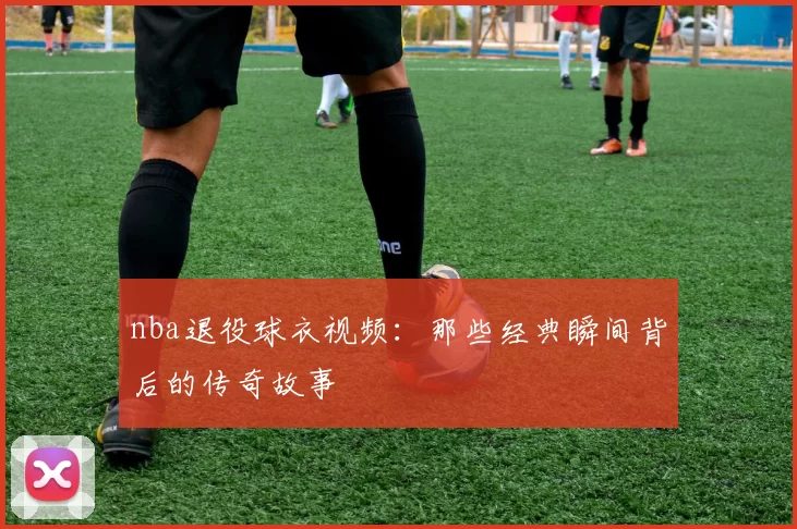 nba退役球衣视频：那些经典瞬间背后的传奇故事