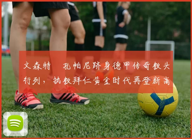 文森特・孔帕尼跻身德甲传奇教头行列，执教拜仁黄金时代再登新高峰_赛季_欧冠_霍芬海姆