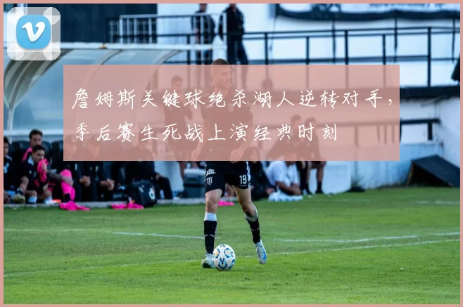 詹姆斯关键球绝杀湖人逆转对手,季后赛生死战上演经典时刻