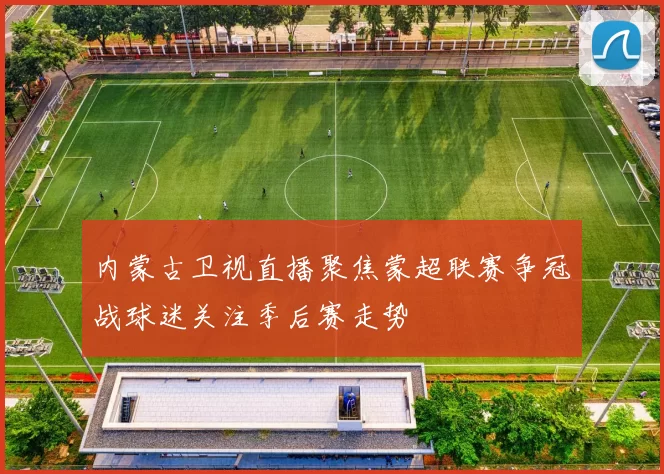 内蒙古卫视直播聚焦蒙超联赛争冠战球迷关注季后赛走势
