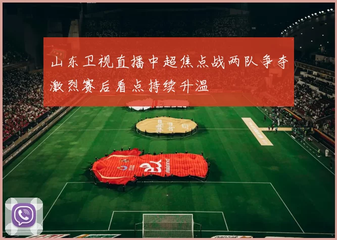 山东卫视直播中超焦点战两队争夺激烈赛后看点持续升温