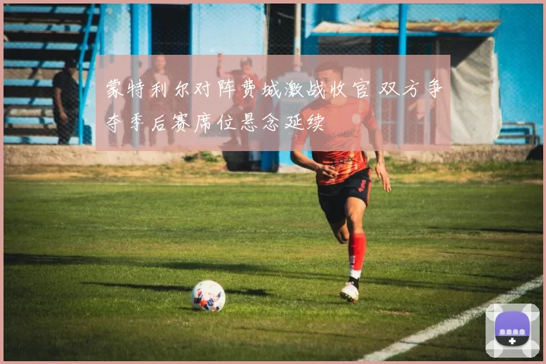 蒙特利尔对阵费城激战收官 双方争夺季后赛席位悬念延续