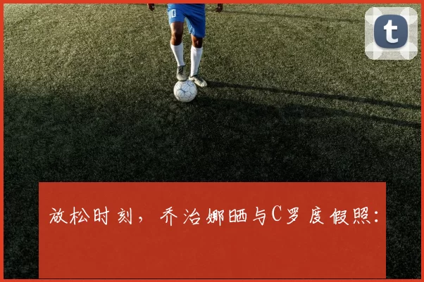 放松时刻，乔治娜晒与C罗度假照：