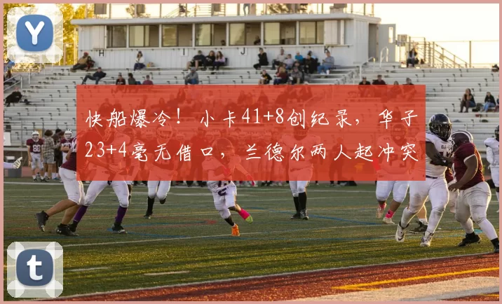 快船爆冷！小卡41+8创纪录，华子23+4毫无借口，兰德尔两人起冲突