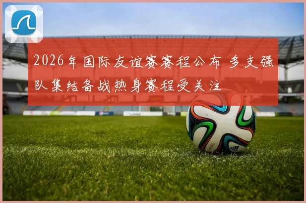 2026年国际友谊赛赛程公布 多支强队集结备战热身赛程受关注