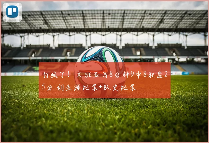 打疯了!文班亚马8分钟9中8狂轰25分 创生涯纪录+队史纪录