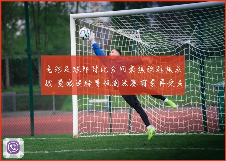 竞彩足球即时比分网聚焦欧冠焦点战 曼城逆转晋级淘汰赛前景再受关注