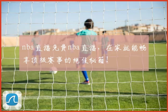nba直播免费nba直播，在家就能畅享顶级赛事的绝佳秘籍！