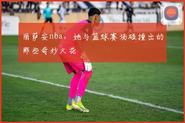 丽萨安nba，她与篮球赛场碰撞出的那些奇妙火花