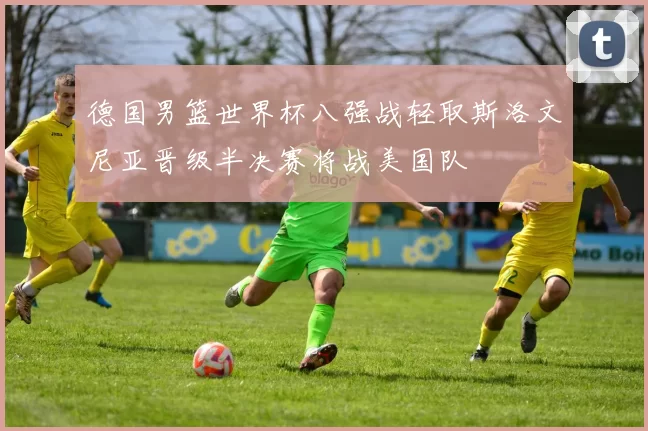 德国男篮世界杯八强战轻取斯洛文尼亚晋级半决赛将战美国队