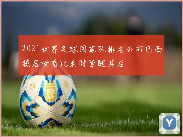 2021世界足球国家队排名公布巴西稳居榜首比利时紧随其后