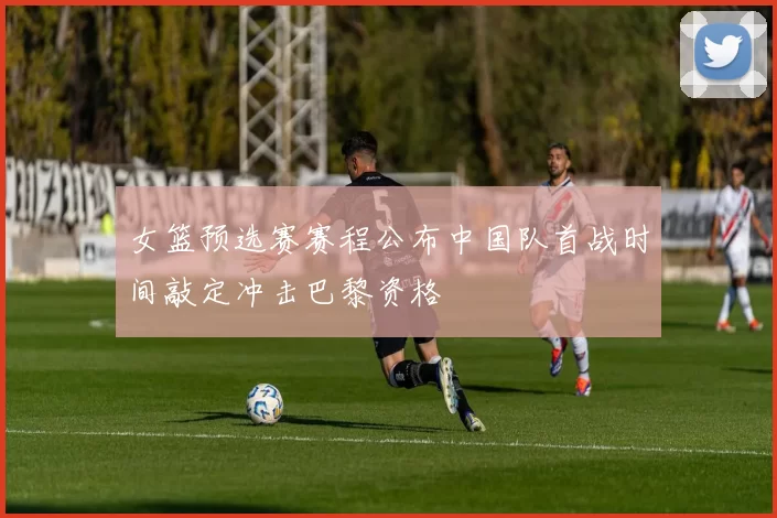 女篮预选赛赛程公布中国队首战时间敲定冲击巴黎资格