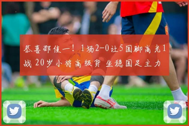 恭喜邵佳一！1场2-0让5国脚高光1战 20岁小将高级货 坐稳国足主力