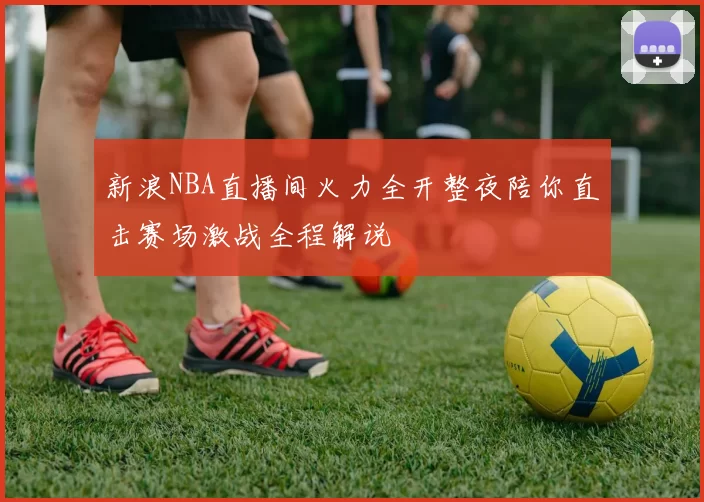 新浪NBA直播间火力全开整夜陪你直击赛场激战全程解说