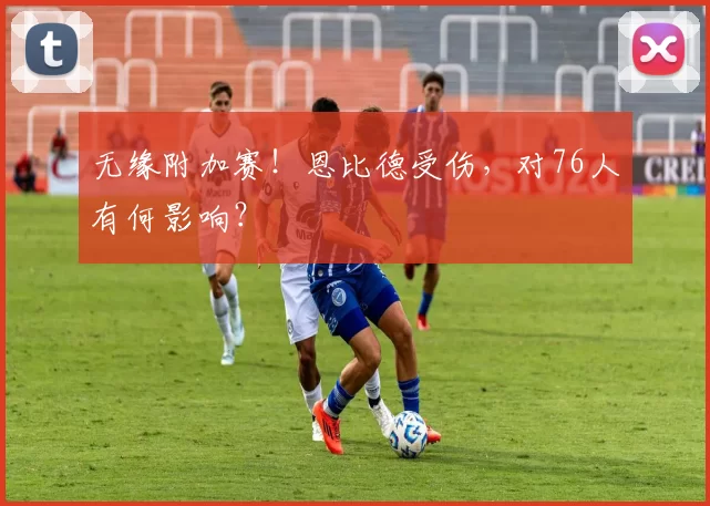 无缘附加赛！恩比德受伤，对76人有何影响？