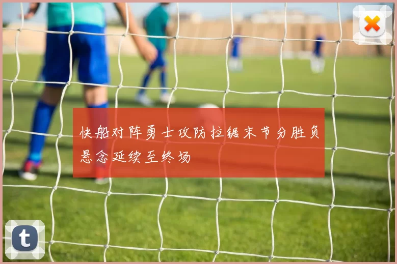 快船对阵勇士攻防拉锯末节分胜负悬念延续至终场