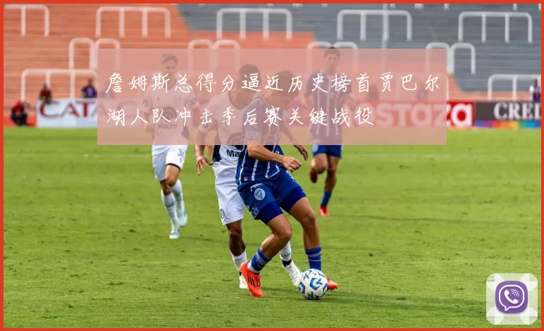 詹姆斯总得分逼近历史榜首贾巴尔湖人队冲击季后赛关键战役