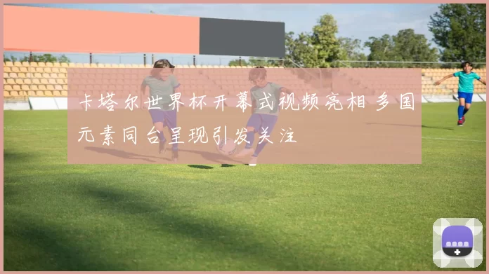 卡塔尔世界杯开幕式视频亮相 多国元素同台呈现引发关注