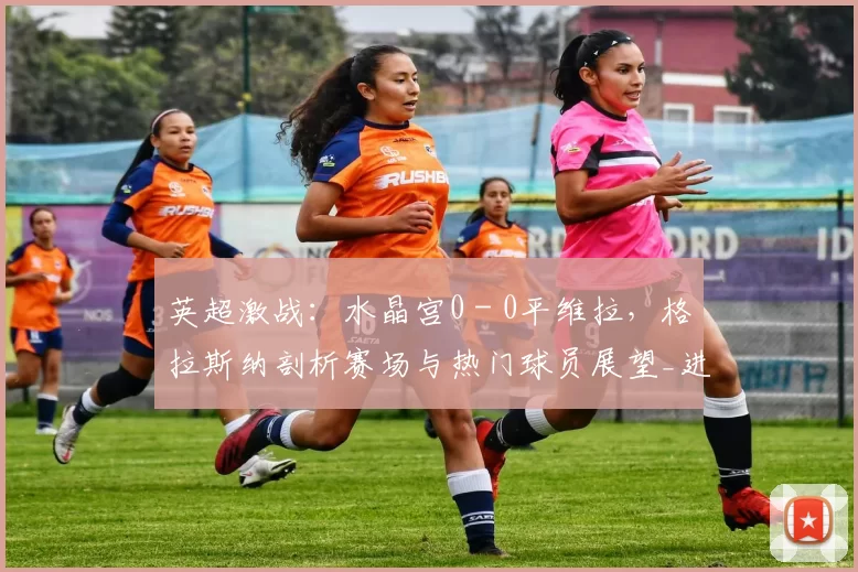英超激战：水晶宫0 - 0平维拉，格拉斯纳剖析赛场与热门球员展望_进攻_防守_比赛