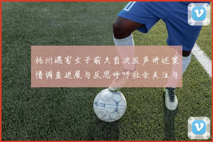 杭州遇害女子前夫首次发声讲述案情调查进展与反思呼吁社会关注与正义