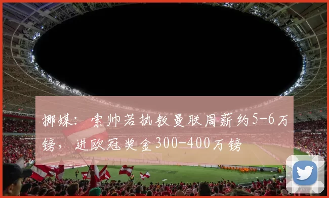 挪媒：索帅若执教曼联周薪约5-6万镑，进欧冠奖金300-400万镑