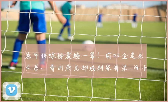 意甲传球榜震撼一幕！前四全是米兰系，青训荣光却成别家脊梁_洛卡特利_卡卢卢_罗马