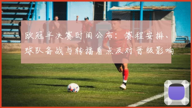 欧冠半决赛时间公布:赛程安排、球队备战与转播看点及对晋级影响