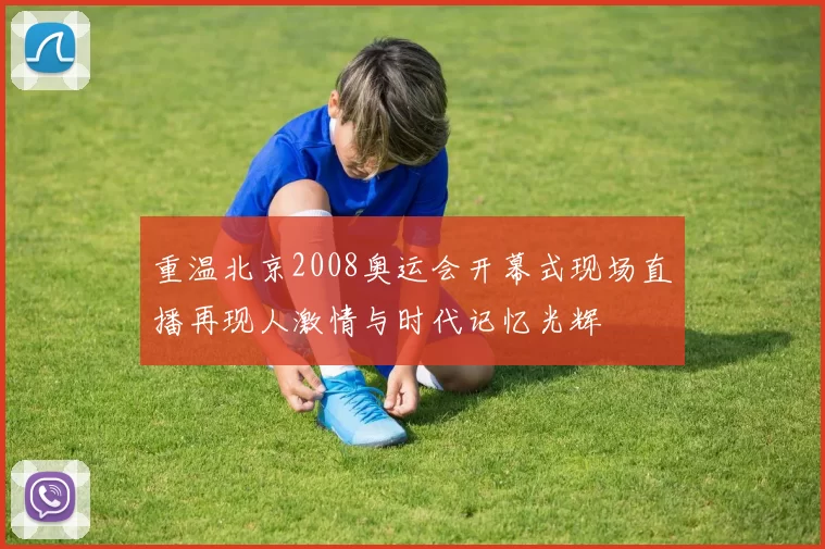 重温北京2008奥运会开幕式现场直播再现人激情与时代记忆光辉