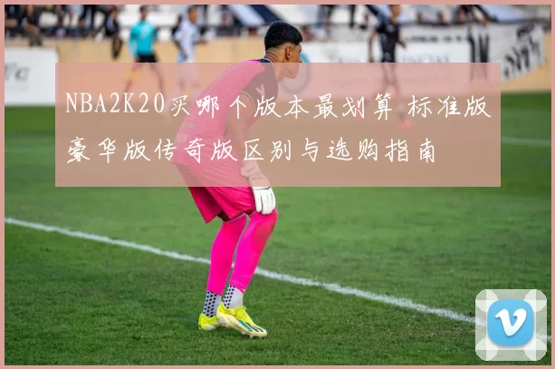 NBA2K20买哪个版本最划算 标准版豪华版传奇版区别与选购指南