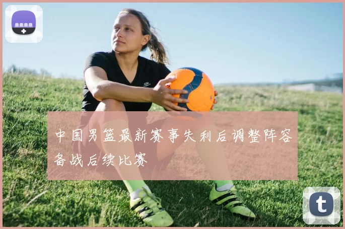 中国男篮最新赛事失利后调整阵容备战后续比赛