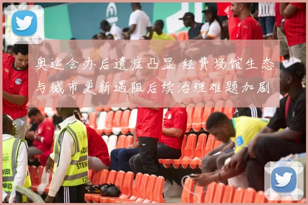 奥运会办后遗症凸显 经费场馆生态与城市更新遇阻后续治理难题加剧