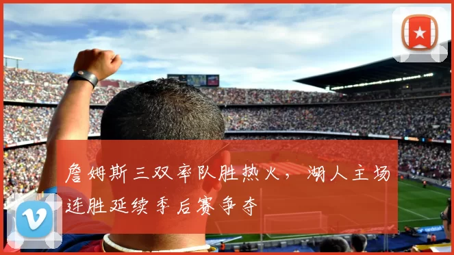 詹姆斯三双率队胜热火，湖人主场连胜延续季后赛争夺