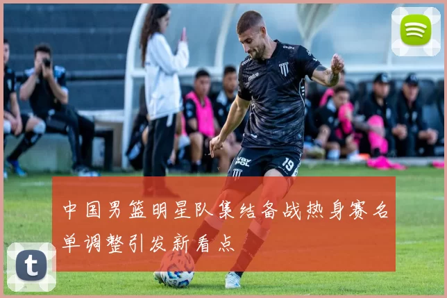 中国男篮明星队集结备战热身赛名单调整引发新看点