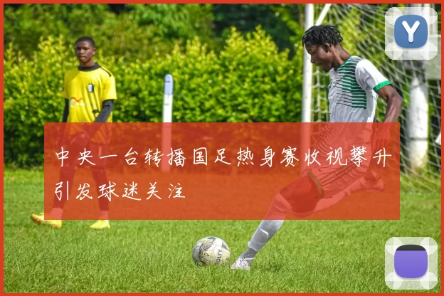 中央一台转播国足热身赛收视攀升引发球迷关注