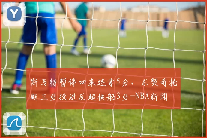 斯马特暂停回来连拿5分，东契奇抢断三分投进反超快船3分-NBA新闻