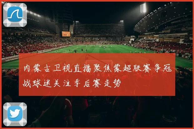 内蒙古卫视直播聚焦蒙超联赛争冠战球迷关注季后赛走势